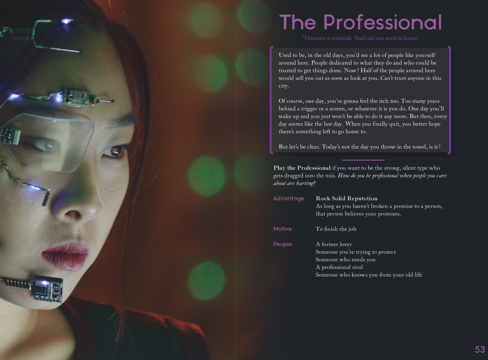 A screenshot from a spread for one of the Perspectives in the game, The Professional. "I became a criminal. That's all you need to know." Play the Professional if you want to be the strong, silent type who gets dragged into the mix. How do you be professional when people you care about are hurting? Advantage: Rock Solid Reputation. As long as you haven't broken a promise to a person, that person believes your promises. Motive: To finish the job. People: A former lover. Someone you're trying to protect. Someone who needs you. A professional rival. Someone who knows you from your old life. (Page 52-53).